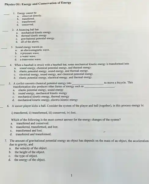 Physics O1: Energy and Conservation of Energy
__
1. Energy cannot be
a. observed directly.
b.transferred.
c. transformed.
d. conserved.
__
2. A bouncing ball has
a. mechanical kinetic energy.
b. thermal kinetic energy.
c. gravitational potential energy.
d. all of the above.
__
3. Sound energy travels as
a. an electromagnetic wave.
b. a pressure wave.
c. a water wave.
d. a transverse wave.
4. When a baseball is struck with a baseball bat, some mechanical kinetic energy is transformed into
a. sound energy, chemical potential energy, and thermal energy.
b. elastic potential energy.sound energy, and thermal energy.
c. electrical energy, sound energy, and chemical potential energy.
d. elastic potential energy, electrical energy, and thermal energy.
5. A cyclist converts chemical potential energy into __ to move a bicycle This
transformation also produces other forms of energy such as __
a. elastic potential energy.sound energy
b. sound energy, mechanical kinetic energy
c. mechanical kinetic energy thermal energy
d. mechanical kinetic energy, electric kinetic energy
__ 6. A soccer player kicks a ball. Consider the system of the player and ball (together), in this process energy is:
i) transferred, ii) transformed,iii) conserved, iv) lost.
Which of the following is the most correct answer for the energy changes of the system?
a. transferred and conserved.
b. transferred, transformed, and lost.
c. transformed and lost.
d. transferred and transformed
7. The amount of gravitational potential energy an object has depends on the mass of an object,the acceleration
due to gravity, and
a. the velocity of the object.
b. the height of the object.
c. the type of object.
d. the energy of the object.