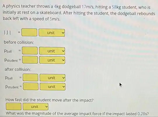 A physics teacher throws a 4kg dodgeball 17m/s hitting a 58kg student,who is
initially at rest on a skateboard. After hitting the student, the dodgeball rebounds
back left with a speed of 5m/s
vert Jvert =square unit
before collision:
Pball=square unit
P_(student)=square unit
after collision:
Pball=square unit
P_(student)=square unit v
How fast did the student move after the impact?
square  square  v
What was the magnitude of the average impact force if the impact lasted 028s?