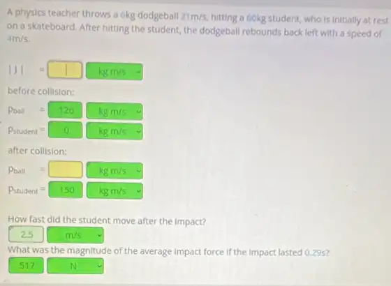 A physics teacher throws a 6kg dodgeball 21m/s hitting a 60kg student who is initially at rest
on a skateboard. After hitting the student, the dodgeball rebounds back left with a speed of
4m/s
vert Jvert =square kgm/s
before collision:
P_(student)=0 kgm/s
after collision:
P_(ball)=square kgm/s
P_(student)=150kgm/s
How fast did the student move after the impact?
m/s
What was the magnitude of the average Impact force if the impact lasted 0.29s?
517 square  v