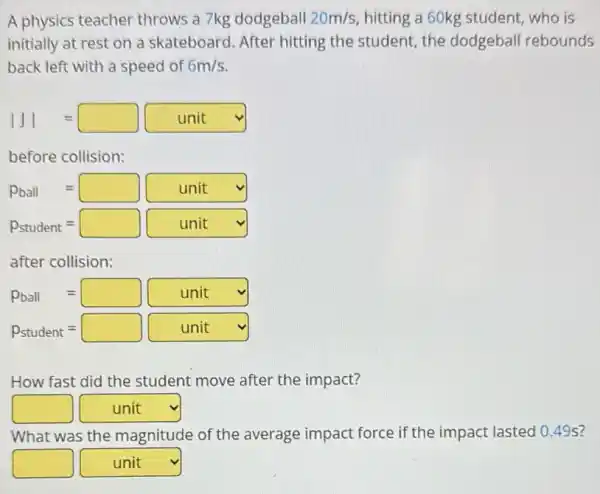 A physics teacher throws a 7kg dodgeball 20m/s hitting a 60kg student who is
initially at rest on a skateboard. After hitting the student, the dodgeball rebounds
back left with a speed of 6m/s
vert Jvert =square unit
before collision:
Pball=square unit vee 
P_(student)=square unit vee 
after collision:
Pball=square unit vee 
P_(student)=square unit v
How fast did the student move after the impact?
square  square  v
What was the magnitude of the average impact force if the impact lasted 0 .49s?
square  square