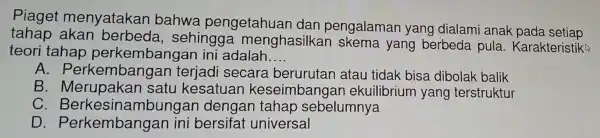 Piaget menyatakan bahwa pengetahuar I dan pengalaman yang dialami anak pada setiap
tahap akan berbeda , sehing ga menghasilkar skema yang berbeda pula.Karakteristika
teori tahap perkembangan ini adalah
__
A. Perk embangan terjadi secara berurutar atau tidak bisa dibolak balik
B. Merup akan satu kesatuar keseimb angai ekuilibrium yang terstruktur
C.Berk esina mbungan deno Ian tahap sebelumnya
D. Perkel mbangan ini bersifat ur iversal