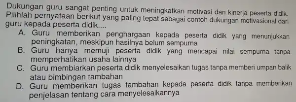 Pilih lah pernyataan berikut yang paling ngkatkar dan nine Dukungan gur u sangat penting untuk meningkatkan motiv asi dar kineria peserta didik
guru kepada peserta didik __
A. Gurl memb erikan per ghargaan kepada pes erta didik yang men unjukkan
peningkatan,mes padapese
B. Guru hany:a memuii peserta did ik yang mencal oai nile ai sempurna tanpa
memperhatikan usaha lainnya
C. Guru membiarkan peserta didik menyel esaikan tugas tanpa memberi umpan balik
atau bimbingan tambahan
D. Guru memberikan tugas tambahan kepada pesert a did ik tanpa memberikan
penie asan tentang cara menyelesaikannya