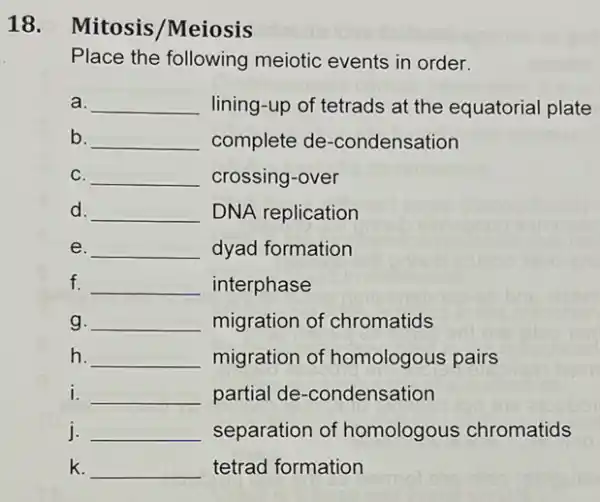 Place the following meiotic events in order.
a. __ lining-up of tetrads at the equatorial plate
b. __ complete de -condensation
C. __ crossing-over
d. __ DNA replication
e. __ dyad formation
f. __ interphase
g. __ migration of chromatids
h. __ migration of homologous pairs
i. __ partial de -condensation
j. __ separation of homologous chromatids
k. __ tetrad formation