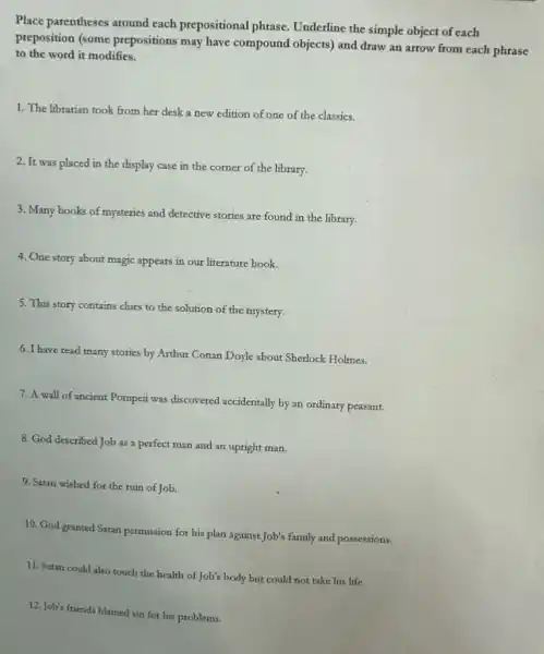 Place parentheses around each prepositional phrase. Underline the simple object of each
preposition (some prepositions may have compound objects) and draw an arrow from each phrase
to the word it modifies.
1. The librarian took from her desk a new edition of one of the classics.
2. It was placed in the display case in the corner of the library.
3. Many books of mysteries and detective stories are found in the library.
4. One story about magic appears in our literature book.
5. This story contains clues to the solution of the mystery.
6. I have read many stories by Arthur Conan Doyle about Sherlock Holmes.
7. A wall of ancient Pompeti was discovered accidentally by an ordinary peasant.
8. God described Job as a perfect man and an upright man.
9. Satan wished for the ruin of Job.
10. God granted Satan permission for his plan against Job's family and possessions.
11. Satan could also
12. Job's friends blamed sin for his problems.