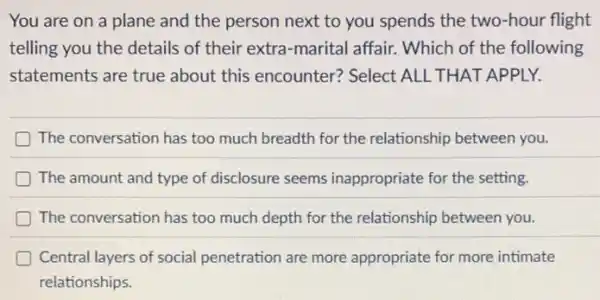 You are on a plane and the person next to you spends the two-hour flight
telling you the details of their extra-marital affair. Which of the following
statements are true about this encounter?Select ALL THAT APPLY.
D The conversation has too much breadth for the relationship between you.
D The amount and type of disclosure seems inappropriate for the setting.
The conversation has too much depth for the relationship between you.
Central layers of social penetration are more appropriate for more intimate
relationships.