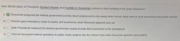 How did the plans of Presidents Herbert Hoover and Franklin D. Roosevelt compare in their handing of the Great Depression?
A Roosevell proposed the federal government provide drect employment to the needy while Hoover relied more on local government and privates charitter
Hoover gave emergency loans to banks and businesses while Roosevelt opposed such aid
Both Presidents believed the lederal government should provide direct payments to the unemployed
Hoover increased federal spending on public works projects like the Hoover Dam while Roosevelt opposed such projects