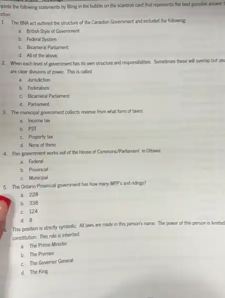 plete the following statements by filling in the bubble on the scantron card that represents the best possible answer t
stion.
1. The BNA act outlined the structure of the Canadian Government and included the following.
a. British Style of Government
b. Federal System
c. Bicameral Parliament
d. All of the above
2. When each level of government has its own structure and respo
es. Sometimes these will overlap but usu responsibilities.
are clear divisions of power. This is called
a. Jurisdiction
b. Federalism
c. Bicameral Parliament
d. Parliament
3. The municipal government collects revenue from what form of taxes.
a. Income tax
b. PST
c. Property tax
d. None of these
4. This government works out of the House of Commons/Partiament in Ottawa.
a. Federal
b. Provincial
c. Municipal
5. The Ontario Provincial government has how many MPP's and ridings?
a. 228
b. 338
c. 124
d. 8
o. This position is strictly symbolic. All laws are made in this person's name. The power of this person is limited
constitution. This role is inherited.
a. The Prime Minister
b. The Premier
c. The Governor General
d. The King