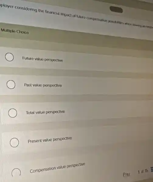 ployer considering the financial impact of future compensation possibilities when
Multiple Choico
Future value perspective
Past value perspective
Total value perspective
Present value perspective
Compensation value perspective