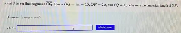 Point P is on line segment overline (OQ) Given OQ=4x-10,OP=2x and PQ=x determine the numerical length of overline (OP)
Answer Attempt 2 out of 2
OP=