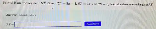 Point S is on line segment overline (RT) Given RT=5x-4,ST=3x and RS=x determine the numerical length of overline (RS)
Answer Attemptiout of
RS=