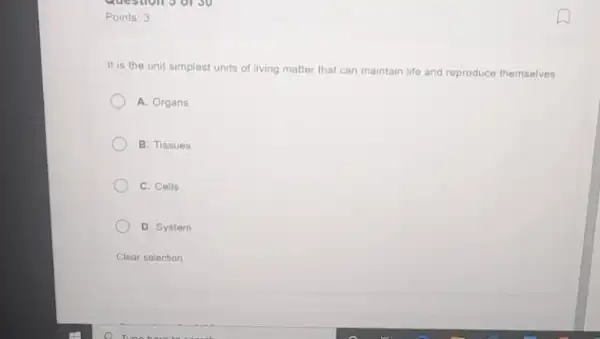 Points: 3
It is the unit simplest units of living matter that can maintain life and reproduce themselves.
A. Organs
B. Tissues
C. Cells
D. System
Clear selection