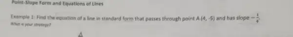 Point-Slope Form and Equations of Lines
Example 1: Find the equation of a line in standard form that passes through point A(4,-5) and has slope -(1)/(4)
What is your strotegy?