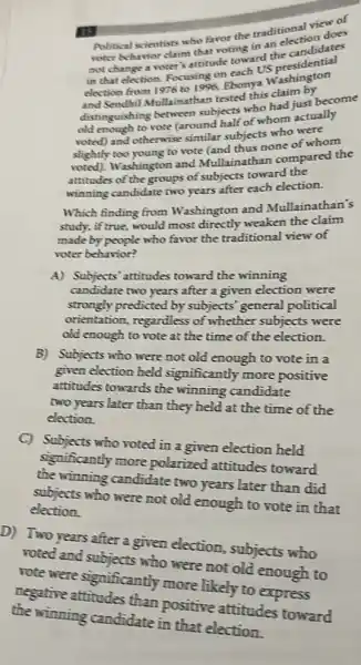 IS Political scientists who favot the traditional viewers
roter behavior claim that roting in an election does
not change a voter sattitude toward the candidates
in that election. Focusing on each US
election from 1976 to 1996. Ebonya Washington
and Sendhil Mullainathan tested this claim by
distinguishing between subjects who had iust become
old enough to vote (around half of whom actually
voted) and otherwise similar subjects who were
slightly too young to vote (and thus none of whom
voted). Washington and Mullainathan compared the
attitudes of the groups of subjects toward the
winning candidate two years after each election.
Which finding from Washington and Mullainathan's
study, if true, would most directly weaken the claim
made by people who favor the traditional view of
voter behavior?
A) Subjects' attitudes toward the winning
candidate two years after a given election were
strongly predicted by subjects' general political
orientation, regardless of whether subjects were
old enough to vote at the time of the election.
B) Subjects who were not old enough to vote in a
given election held significantly more positive
attitudes towards the winning candidate
two years later than they held at the time of the
election.
C) Subjects who voted in a given election held
significantly more polarized attitudes toward
the winning candidate two years later than did
subjects who were not old enough to vote in that
election.
D) Two years after a given election,subjects who
voted and subjects who were not old enough to
rote were significantly more likely to express
negative