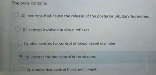 The pons contains
A) neurons that cause the release of the posterior pituitary hormones.
B) centres involved in visual reflexes.
C) vital centres for control of blood vessel diameter.
D) centres for the control of respiration.
E) centres that control thirst and hunger.