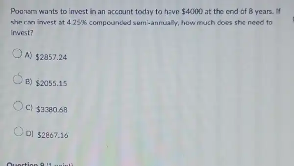 Poonam wants to invest in an account today to have 4000 at the end of 8 years. If
she can invest at 4.25%  compounded semi-annually, how much does she need to
invest?
A) 2857.24
B) 2055.15
C) 3380.68
D) 2867.16