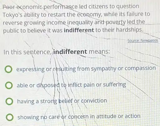 Poor economic performance led citizens to question
Tokyo's ability to restart the economy, while its failure to
reverse growing income inequality and-poverty led the
public to believe it was indifferent to their hardships.
Source: Newsweek
In this sentence .indifferent means:
expressing or resulting from sympathy or compassion
able or disposed to inflict pain or suffering
having a strong belief or conviction
showing no care or concern in attitude or action