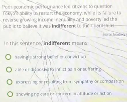 Poor economic performance led citizens to question
Tokyo's ability to restart the economy, while its failure to
reverse growing income inequality-and poverty led the
public to believe it was indifferent to their hardships:
Source: Newsweek
In this sentence indifferent means:
having/a strohg belief or conviction
able or disposed to inflict pain or suffering
expressing or refulting from sympathy or compassion
showing no care pr concern in attitude or action