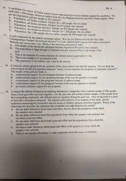 A. Population and the sample in this example?
stret(calls 1,000 people challes wants to know what proportion of city residents support his candidacy. His
are the popular,people chosen at random from the city telephone directory and
850 of them respond. What
who are called.
B. Population: all Dallas resident Sample: the 1,000 people who are call
C. Population: the Dallas residents Sample:the 850 people who respond.
850
D. Population; the telephone directory. Sample: the
people who respond.
A. Population the 1,000 people who are called. Sample: the 850 people who respond.
ID: A
17. A poll conducted by the student newspaper asked "Who do you believe will win the Ohio State
Undergraduate Student Government election?" To vote, students had to access the student newspaper's
Website and record their vote. Which of the following statements is true?
A. The results of the survey are unreliable because response to the survey was voluntary.
B. The population is large enough to eliminate potential sources of bias in the design of the
poll.
C. This is an example of a census because all students had an opportunity to vote.
D. This is an example of a prospective study.
E. The population is all students who voted in the election.
18. A local tax reform group polls the residents of the school district and asks the question, "Do you think the
school board should stop spending taxpayers' money on non-essential arts programs in elementary schools?"
The results of this poll are likely to
A. underestimate support for arts programs because of undercoverage.
B. underestimate support for arts programs because of the way the question is worded.
C. overestimate support for arts programs because of undercoverage.
D. overestimate support for arts programs because of the way the question is worded.
E. accurately estimate support for arts programs.
__ 19. To assess the effects of exercise on reducing cholesterol, a researcher took a random sample of fifty people
from a local gym who exercised regularly over the past year and another random sample of fifty people from
the surrounding community who did not exercise regularly during the past year.They all reported to a clinic
to have their cholesterol measured. The subjects were unaware of the purpose of the study, and the
technician measuring the cholestero was not aware of whether subjects exercised regularly Which of the
following best describes the inferences the researcher can make based on his results?
A. He can make inferences about cause and effect, but not about the populations from which
the samples were selected.
B. He can make inferences about the populations from which the samples were selected, but
not about cause and effect.
C. He can make inferences about both cause and effect and the populations from which the
samples were selected.
D. He cannot make inferences about cause and effect or the populations from which the
samples were selected.
E.There is not enough information to make judgments about the scope of inference.
