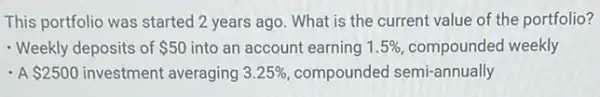 This portfolio was started 2 years ago. What is the current value of the portfolio?
- Weekly deposits of 50 into an account earning 1.5%  compounded weekly
- A 2500 investment averaging 3.25%  compounded semi-annually