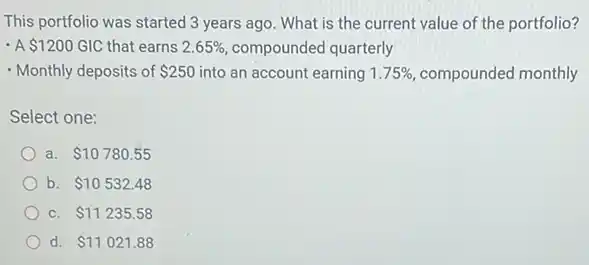 This portfolio was started 3 years ago. What is the current value of the portfolio?
- A 1200 GIC that earns 2.65%  compounded quarterly
- Monthly deposits of 250 into an account earning 1.75%  compounded monthly
Select one:
a 10780.55
b. 10532.48
C. 11235.58
d. 11021.88