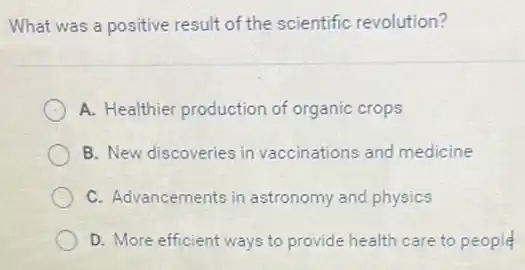 What was a positive result of the scientific revolution?
A. Healthier production of organic crops
B. New discoveries in vaccinations and medicine
C. Advancements in astronomy and physics
__
D. More efficient ways to provide health care to people