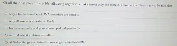 Of all the possible amino acids, all living organisms make use of only the same 20 amino acids. This supports the idea that
only a limited number of DNA mutations are possible.
only 20 amino acids exist on Earth.
bacteria, animals, and plants developed independently.
natural selection drives evolution.
all living things are derived from a single common ancestor.