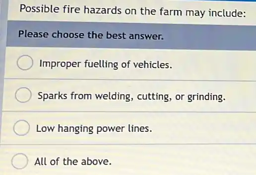 Possible fire hazards on the farm may include:
Please choose the best answer.
Improper fuelling of vehicles.
Sparks from welding cutting, or grinding.
Low hanging power lines.
All of the above.