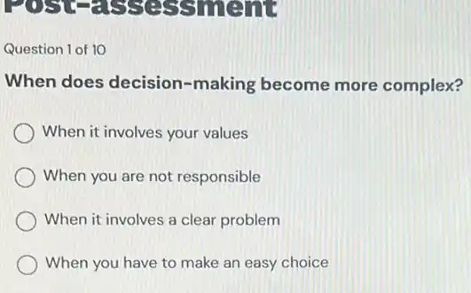 POSTS
Question 1 of 10
When does decision -making become more complex?
When it involves your values
When you are not responsible
When it involves a clear problem
When you have to make an easy choice