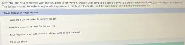 A potato farm was concerned with the well being of its workers.Workers were complaining because they had to bend and reach while picking lumps of dirt from the potatoes.
The farmer wanted to make an ergonomic improvement that helped the workers and the farm's productivity.This improvement could be:
Please choose the best answer.
Installing a potato shaker to remove the dirt.
Providing more rest breaks for the workers.
Installing a conveyor belt so workers did not need to bend and reach.
All of the above.