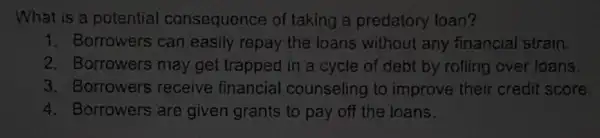 What is a potential consequence of taking a predatory loan?
1. Borrowers can easily repay the loans without any financial strain.
2. Borrowers may get trapped in a cycle of debt by rolling over toans.
3. Borrowers receive financial counseling to improve their credil score.
4. Borrowers are given grants to pay off the loans.