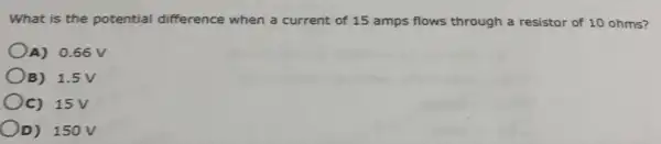 What is the potential difference when a current of 15 amps flows through a resistor of 10 ohms?
A) 0.66 V
OB) 1.5V
OC) 15V
OD) 150V