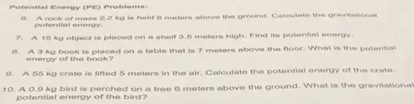 Potential Energy (PE) Proble me:
6. Arock of mass 2.2 kg is held 8 meters above the ground Calculate the gravitational
potential energy.
7.A 15 kg object is placed on a shelf 3.5 motors high. Find its potential energy.
8.A 3 kg book is placed on a table that is 7 meters above the floor What is the potential
energy of the book?
9.A 55 kg crate is lifted 5 meters in the air. Calculate the potential energy of the crate.
10. A 0.9 kg bird is perched on a tree 6 meters above the ground. What is the gravitational
potential energy of the bird?