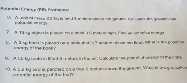 Potential Energy (PE Problems:
6. A rock of mass 2.2 kg is held 8 meters above the ground. Calculate the gravitational
potential energy.
7. A 15 kg object is placed on a shelf 3.5 meters high. Find its potential energy.
8. A 3 kg book is placed on a table that is 7 meters above the floor.What is the potential
energy of the book?
9.A 55 kg crate is lifted 5 meters in the air. Calculate the potential energy of the crate.
10. A 0.9 kg bird is perched on a tree 6 meters above the ground. What is the gravitation
potential energy of the bird?