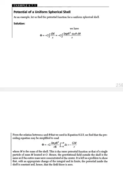 Potential of a Uniform Spherical Shell
As an example, let us find the potential function for a uniform spherical shell.
Solution:
we have
Phi =-Gint (dM)/(s)=-Gint (2pi rho R^2sinTheta dTheta )/(s)
From the relation between s and Othat we used in Equation 6.2.5, we find that the pre-
ceding equation may be simplified to read
Phi =-G(2pi rho R^2)/(rR)int _(r-R)^r+Rds=-(GM)/(r)
where M is the mass of the shell . This is the same potential function as that of a single
particle of mass M located at O. Hence , the gravitational field outside the shell is the
same as if the entire mass were concentrated at the center. It is left as a problem to show
that, with an appropriate change of the integral and its limits, the potential inside the
shell is constant and , hence, that the field there is zero.