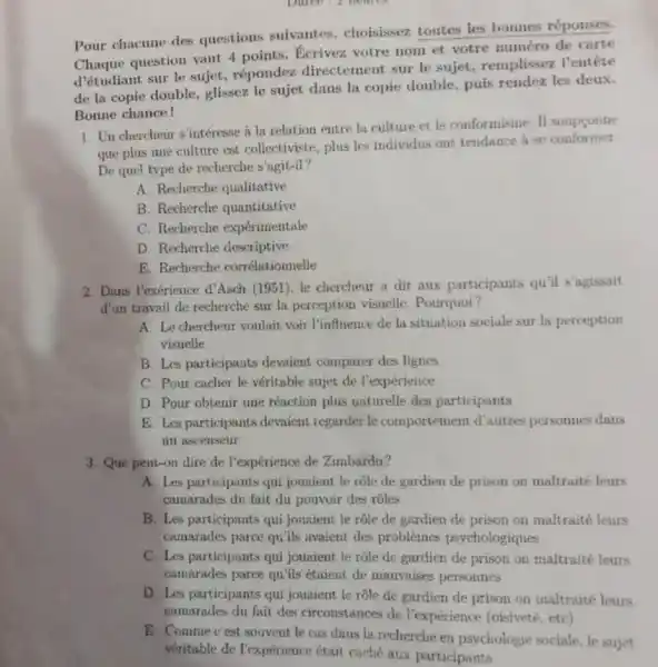 Pour chacune des questions suivantes choisissez toutes les bonnes réponses.
Pour ch question vaut 4 points.Ecrivez votre nom et votre numéro de carte
d'étudiant sur le sujet.répondez directement sur le sujet remplissez l'entête
de la copie double.glissez le sujet dans la copie double, puis rendez les deux.
Bonne chance!
1. Uu chercheur s'intéresse i la relation entre la culture et le conformisme II soupconne
que plus une culture est collectiviste, plus les individus ont tendance a se conformer
De quel type de recherche s'agit-il?
A. Recherche qualitative
B. Recherche quantitative
C. Recherche expérimentale
D. Recherche descriptive
E. Recherche corrélationnelle
2. Dans l'exérience d'Asch (1951), le chercheur a dit aux participants qu'il s'agissait
d'un travnil de recherche sur la perception visuelle Pourquoi?
A. Le chercheur voulait voir l'influence de la situation sociale sur la perception
visuelle
B. Les participants devaient comparer des lignes
C. Pour cacher le véritable sujet de l'expérience
D. Pour obtenir une réaction plus naturelle des participants
E. Les participants devaient regarder le comportement d'autres personnes dans
un ascenseur
3. Que pent-on dire de l'expérience de Zimbardo?
A. Les participants qui jouaient le role de gardien de prison on maltraité leurs
camarades du fait du pouvoir des rôles
B. Les participants qui jouaient le rôle de gardien de prison on maltraité leurs
camarades parce qu'ils avaient des problèmes psychologiques
C. Les participants qui jouaient le rôle de gardien de prison on maltraité leurs
camarades parce qu'ils étaient de mauvaises personnes
D. Les participants qui jouaient le rôle de gardien de prison on maltraité leurs
camarades du fait des circonstances de l'expérience (oisiveté etc)
E. Comme c'est souvent le cas dans la recherche en psychologie sociale, le sujet
véritable de Pexpérience 6tait caché aux participants