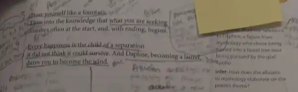Pour yourself like a fountain.
into the knowledge that what you are seeking
(1) "at finishes often at the start, and, with ending,begins.
Every happiness is the child of a separation
it did not think it could survive. And Daphne,becoming a laurel,
dares you to become the wind.
reference
a figure from
mythology who chose being
into a laurel tree over
being pursued by the god
Monpollo.
Infer: How does the allusion
to mythology elaborate on the
poem's theme?