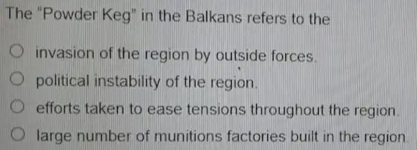 The 'Powder Keg' in the Balkans refers to the
invasion of the region by outside forces.
political instability of the region.
efforts taken to ease tensions throughou the region
large number of munitions factories built in the region