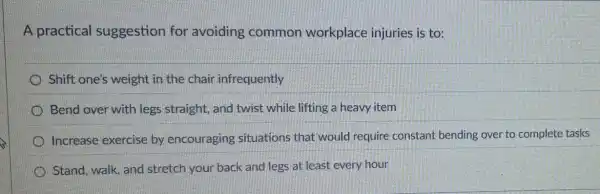 A practical suggestion for avoiding common workplace injuries is to:
Shift one's weight in the chair infrequently
Bend over with legs straight, and twist while lifting a heavy item
Increase exercise by encouraging situations that would require constant bending over to complete tasks
Stand, walk, and stretch your back and legs at least every hour