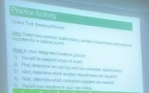 Practice Activity
Online Toot Broakout Rooms
suppliers for a catered event Suns Determine common stakeholders ancilary departments and external
How,In your designated breakfout groups:
1) You will be assigned a type of event.
2) First, determine two primary and two secondary stakeholders.
3) Next, determine which ancilary departments are required
4) Next, determine which contracted suppliers are needed.
5) Record your decisions in your own notes.