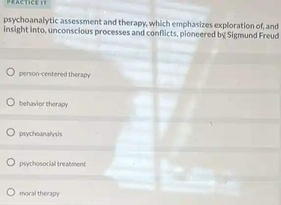 PRACTICE IT
psychoanalytic assessment and therapy, which emphasizes exploration of, and
insight into unconscious processes and conflicts , pioneered by Sigmund Freud
person-centered therapy
behavior therapy
psychoanalysis
psychosocial treatment
moral therapy