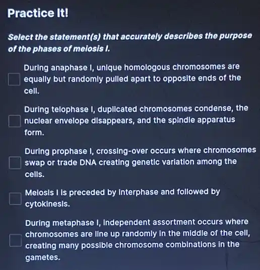 Practice It!
Select the statement(s) that accurately describes the purpose
of the phases of meiosis I.
During anaphase I, unique homologous chromosomes are
equally but randomly pulled apart to opposite ends of the
cell.
During telophase I, duplicated chromosomes condense, the
nuclear envelope disappears and the spindle apparatus
form.
During prophase I, crossing -over occurs where chromosomes
swap or trade DNA creating genetic variation among the
cells.
Melosis I Is preceded by Interphase and followed by
cytokinesis.
During metaphase I Independent assortment occurs where
chromosomes are line up randomly in the middle of the cell,