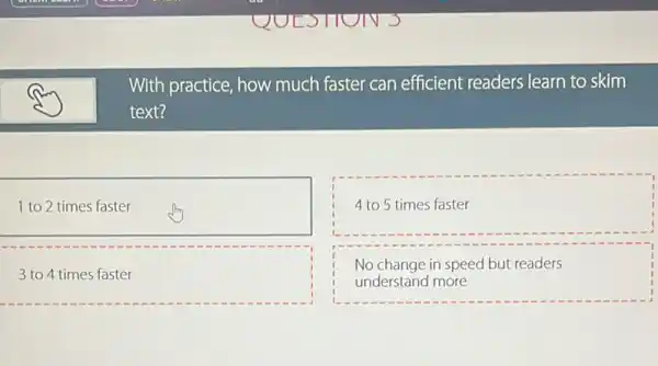 With practice, how much faster can efficient readers learn to skim
text?
1 to 2 times faster
4 to 5 times faster
square 
.
No change in speed but readers
understand more