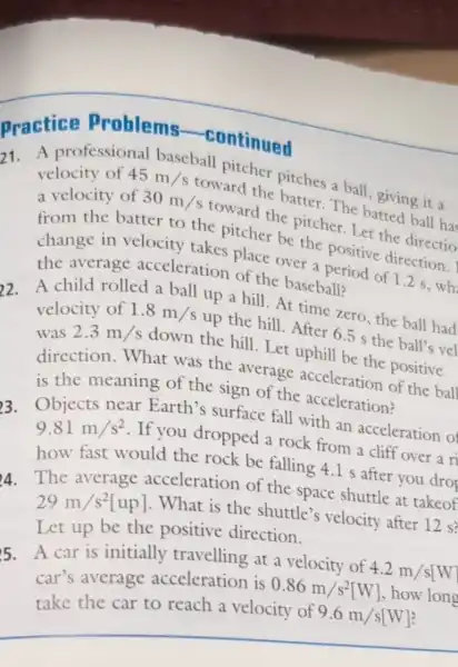 Practice Problems -continued
21. A professional baseball pitcher pitches a ball giving it a
velocity of 45m/s
toward the batter The batted ball ha
a velocity of 30m/s
toward the pitcher. Let the directio
from the batter to the pitcher be the positive direction.
change in velocity takes place over a period of 1.2 s ,wh
the average acceleration of the baseball?
2. A child rolled a ball up a hill . At time zero, the ball had
velocity of 1.8m/s up the hill. After 6.5 s the ball's vel
was
2.3m/s down the hill . Let uphill be the positive
direction. What was the average acceleration of the ball
is the meaning of the sign of the acceleration?
3. Objects near Earth's surface fall with an acceleration of
9.81m/s^2
. If you dropped a rock from a cliff over a ri
how fast would the rock be falling 4.I s after you dro
A. The average acceleration of the space shuttle at takeof
29m/s^2[up]
. What is the shuttle's velocity after 12 s?
Let up be the positive direction.
5. A car is initially travelling at a velocity of
4.2m/s[W
car's average acceleration is
0.86m/s^2[W] how long
take the car to reach a velocity of
9.6m/s[W]