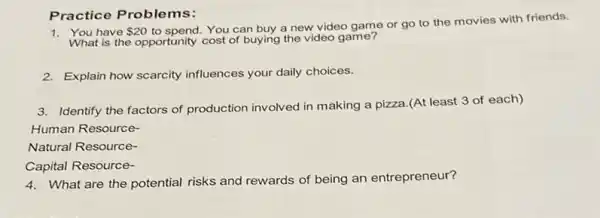 Practice Problems:
have 20
to spend. You can buy a new video game or go to the movies with friends.
What is the opportunity cost of buying the video game?
2. Explain how scarcity influences your daily choices.
3. Identify the factors of production involved in making a pizza.(At least 3 of each)
Human Resource-
Natural Resource-
Capital Resource-
4. What are the potential risks and rewards of being an entrepreneur?