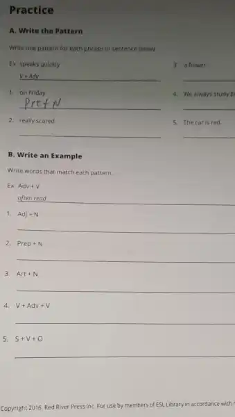 Practice
A. Write the Pattern
Write one pattern for each phrase or sentence below.
Ex. speaks quickly
3. a flower
__
1. on Friday
4. We always study E
__
2. really scared
5. The car is red.
__
B. Write an Example
Write words that match each pattern.
Ex. Adv+V
__
1. Adj+N
__
2. Prep+N
__
3. Art+N
__
4 V+Adv+V
__
5. S+V+O
__
Copyright 2016, Red River Press InC. For use by members
of ESL Library ary in accordance with