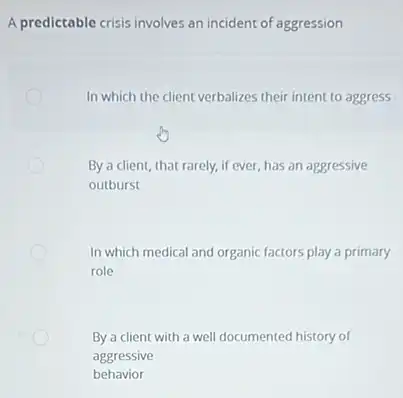 A predictable crisis involves an incident of aggression
In which the client verbalizes their intent to aggress
By a client, that rarely,if ever, has an aggressive
outburst
In which medical and organic factors play a primary
role
By a client with a well documented history of
aggressive
behavior