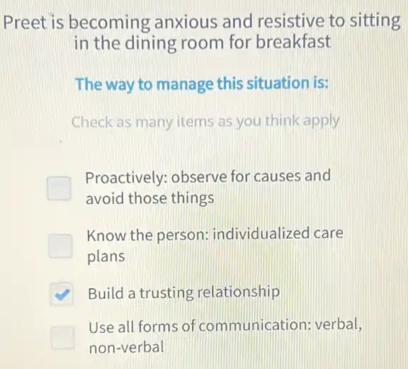 Preet is becoming anxious and resistive to sitting
in the dining room for breakfast
The way to manage this situation is:
Check as many items as you think apply
Proactively: observe for causes and
avoid those things
Know the person:individualized care
plans
Build a trusting relationship
Use all forms of communication: verbal,
non-verbal