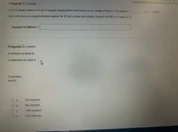 Pregunta 1 (1 punto)
A ferris wheel makes a 20 rad of angular displacement and covers an arc length of 500 m. The radius is __ m r=S/Theta rad
Una noria hace un desplazamiento angular de 20 rad y cubre una longitud de arco de 500 m. El radio es m
Espacio en Blanco 1: square 
Pregunta 2 (1 punto)
4 rotations is equal to
4 rotaciones es igual a
Translation
results
720 degrees
b 360 degrees
1440 degrees
1800 degrees