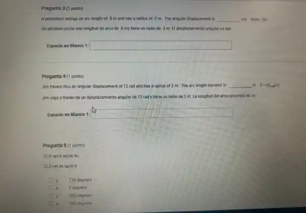 Pregunta 3 (1 punto)
A pendulum swings an arc length of .8 m and has a radius of .2 m.The angular displacement is __ rad Theta rad=S/r
Un péndulo oscila una longitud de arco de 8 my tiene un radio de .2 m El desplazamiento angular es rad
Espacio en Blanco 1: square 
Pregunta 4 (1 punto)
Jim travels thru an angular displacement of 12 rad and has a radius of 2 m The arc length traveled is __ m S=(Theta _(rad))(r)
Jim viaja a través de un desplazamiento angular de 12 rad y tiene un radio de 2 m. La longitud del arco recorrido es m
Espacio en Blanco 1:
square 
Pregunta 5 (1 punto)
12.8 rad is equal to
12.8 rad es igual a
734 degrees
2 degrees
360 degrees
d 800 degrees