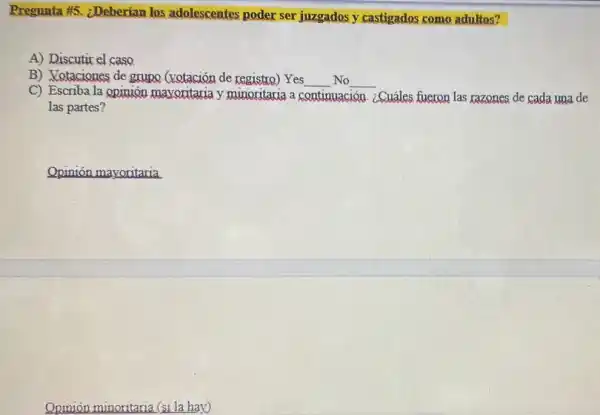 Pregunta #5 ¿Deberian los adolescentes poder ser juzgados y castigados como adultos?
A) Discutir el caso
B) Votaciones de grupo (votación de registro)Yes __ No __
C) Escriba la opinión mavoritaria y minoritaria a c continuación ¿Cuáles fueron las razones de cada una de
las partes?
Opinión minoritaria (si la hay)